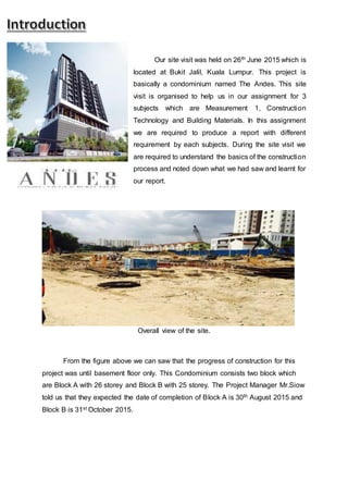 Our site visit was held on 26th June 2015 which is
located at Bukit Jalil, Kuala Lumpur. This project is
basically a condominium named The Andes. This site
visit is organised to help us in our assignment for 3
subjects which are Measurement 1, Construction
Technology and Building Materials. In this assignment
we are required to produce a report with different
requirement by each subjects. During the site visit we
are required to understand the basics of the construction
process and noted down what we had saw and learnt for
our report.
Overall view of the site.
From the figure above we can saw that the progress of construction for this
project was until basement floor only. This Condominium consists two block which
are Block A with 26 storey and Block B with 25 storey. The Project Manager Mr.Siow
told us that they expected the date of completion of Block A is 30th August 2015 and
Block B is 31st October 2015.
 