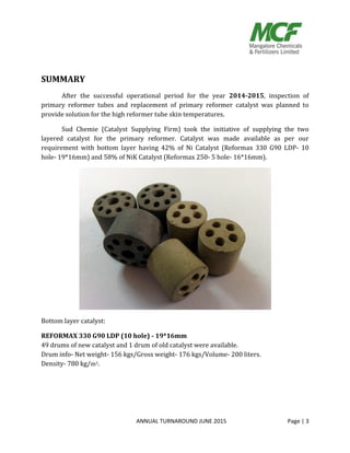 ANNUAL TURNAROUND JUNE 2015 Page | 3
SUMMARY
After the successful operational period for the year 2014-2015, inspection of
primary reformer tubes and replacement of primary reformer catalyst was planned to
provide solution for the high reformer tube skin temperatures.
Sud Chemie (Catalyst Supplying Firm) took the initiative of supplying the two
layered catalyst for the primary reformer. Catalyst was made available as per our
requirement with bottom layer having 42% of Ni Catalyst (Reformax 330 G90 LDP- 10
hole- 19*16mm) and 58% of NiK Catalyst (Reformax 250- 5 hole- 16*16mm).
Bottom layer catalyst:
REFORMAX 330 G90 LDP (10 hole) - 19*16mm
49 drums of new catalyst and 1 drum of old catalyst were available.
Drum info- Net weight- 156 kgs/Gross weight- 176 kgs/Volume- 200 liters.
Density- 780 kg/m3.
 
