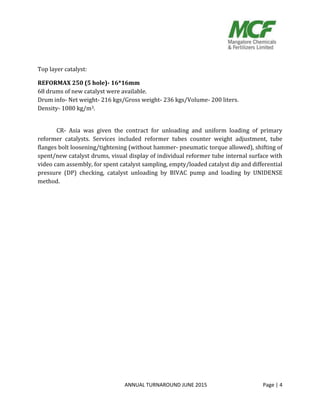 ANNUAL TURNAROUND JUNE 2015 Page | 4
Top layer catalyst:
REFORMAX 250 (5 hole)- 16*16mm
68 drums of new catalyst were available.
Drum info- Net weight- 216 kgs/Gross weight- 236 kgs/Volume- 200 liters.
Density- 1080 kg/m3.
CR- Asia was given the contract for unloading and uniform loading of primary
reformer catalysts. Services included reformer tubes counter weight adjustment, tube
flanges bolt loosening/tightening (without hammer- pneumatic torque allowed), shifting of
spent/new catalyst drums, visual display of individual reformer tube internal surface with
video cam assembly, for spent catalyst sampling, empty/loaded catalyst dip and differential
pressure (DP) checking, catalyst unloading by BIVAC pump and loading by UNIDENSE
method.
 