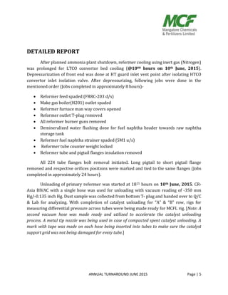 ANNUAL TURNAROUND JUNE 2015 Page | 5
DETAILED REPORT
After planned ammonia plant shutdown, reformer cooling using inert gas (Nitrogen)
was prolonged for LTCO convertor bed cooling (@1000 hours on 10th June, 2015).
Depressurization of front end was done at HT guard inlet vent point after isolating HTCO
convertor inlet isolation valve. After depressurizing, following jobs were done in the
mentioned order (Jobs completed in approximately 8 hours)-
 Reformer feed spaded (FRRC-203 d/s)
 Make gas boiler(H201) outlet spaded
 Reformer furnace man way covers opened
 Reformer outlet T-plug removed
 All reformer burner guns removed
 Demineralized water flushing done for fuel naphtha header towards raw naphtha
storage tank
 Reformer fuel naphtha strainer spaded (SM1 u/s)
 Reformer tube counter weight locked
 Reformer tube and pigtail flanges insulation removed
All 224 tube flanges bolt removal initiated. Long pigtail to short pigtail flange
removed and respective orifices positions were marked and tied to the same flanges (Jobs
completed in approximately 24 hours).
Unloading of primary reformer was started at 1825 hours on 10th June, 2015. CR-
Asia BIVAC with a single hose was used for unloading with vacuum reading of -350 mm
Hg/-0.135 inch Hg. Dust sample was collected from bottom T- plug and handed over to Q/C
& Lab for analyzing. With completion of catalyst unloading for “A” & “B” row, rigs for
measuring differential pressure across tubes were being made ready for MCFL rig. [Note: A
second vacuum hose was made ready and utilized to accelerate the catalyst unloading
process. A metal tip nozzle was being used in case of compacted spent catalyst unloading. A
mark with tape was made on each hose being inserted into tubes to make sure the catalyst
support grid was not being damaged for every tube.]
 