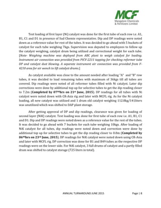 ANNUAL TURNAROUND JUNE 2015 Page | 8
Test loading of first layer (Ni) catalyst was done for the first tube of each row i.e. A1,
B1, C1 and D1 in presence of Sud Chemie representative. Dip and DP readings were noted
down as a reference value for rest of the tubes. It was decided to go ahead with 5 buckets of
catalyst for each tube weighing 7kgs. Supervision was deputed to employees to follow up
the catalyst weighing, catalyst drum being utilized and correctional weight for each tube.
[Note- Weighing machine was deployed from ABC plant to weigh catalyst for loading.
Instrument air connection was provided from PICV-2211 tapping for checking reformer tube
DP and catalyst dust blowing. A separate instrument air connection was provided from F-
4210 area for air wench to lift catalyst drums.]
As catalyst available was close to the amount needed after loading “A” and “B” row
tubes, it was decided to load remaining tubes with maximum of 36kgs till all tubes are
covered. Dip readings were noted of all reformer tubes filled with Ni catalyst. Later dip
corrections were done by additional top up for selective tubes to get the dip reading closer
to 7.2m (Completed by 0700hrs on 21st June, 2015). DP readings for all tubes with Ni
catalyst were noted down with CR-Asia rig and later with MCFL rig. As for the Ni catalyst
loading, all new catalyst was utilized and 1 drum old catalyst weighing 112.8kg/141liters
was unutilized which was shifted to DAP plant storage.
After getting approval of DP and dip readings, clearance was given for loading of
second layer (NiK) catalyst. Test loading was done for first tube of each row i.e. A1, B1, C1
and D1. Dip and DP readings were noted down as a reference value for the rest of the tubes.
It was decided to go ahead with 7 buckets for each tube weighing 10kgs. After loading of
NiK catalyst for all tubes, dip readings were noted down and correction were done by
additional top up for selective tubes to get the dip reading closer to 0.8m (Completed by
0600hrs on 23rd June, 2015). DP readings for NiK catalyst were noted down using CR-Asia
and later with MCFL rig. DP correction was done for B1 and B49 tubes as the respective DP
readings were on the lower side. For NiK catalyst, 3 full drums of catalyst and a partly filled
drum was shifted to catalyst storage (725 liters in total).
 