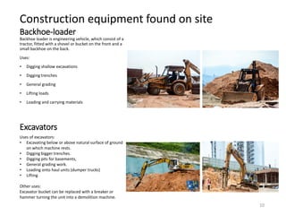 Backhoe-loader
Backhoe loader is engineering vehicle, which consist of a
tractor, fitted with a shovel or bucket on the front and a
small backhoe on the back.
Uses:
• Digging shallow excavations
• Digging trenches
• General grading
• Lifting loads
• Loading and carrying materials
Excavators
Uses of excavators:
• Excavating below or above natural surface of ground
on which machine rests.
• Digging bigger trenches.
• Digging pits for basements,
• General grading work.
• Loading onto haul units (dumper trucks)
• Lifting
Other uses:
Excavator bucket can be replaced with a breaker or
hammer turning the unit into a demolition machine.
Construction equipment found on site
10
 