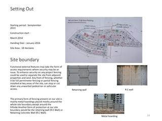 Setting Out
Starting period : Semptember
2013
Construction start :
March 2014
Handing Over : January 2016
Site Area : 18 Hectares
Functional external features may take the form of
access requirements where security may be an
issue. To enhance security on any project fencing
could be used to separate the site from adjacent
properties and land. Any from of fencing, whether
it be full permimeter fencing or partial fencing
installed at key areas of the site, can stop or cut
down any unwanted pedestrian or vehicular
access.
The primary form of fencing present on our site is
mainly metal hoardings placed moslty around the
whole site boundary except around the
hillside.Another form of protection at our site
boundary would be the retaining wall (R.E Wall) or
Retaining Concrete Wall (R.C Wall).
Site boundary
Retaining wall R.C wall
Metal hoarding 14
 