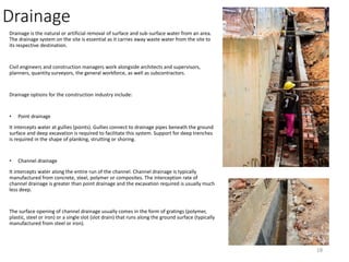 Drainage
Drainage is the natural or artificial removal of surface and sub-surface water from an area.
The drainage system on the site is essential as it carries away waste water from the site to
its respective destination.
Civil engineers and construction managers work alongside architects and supervisors,
planners, quantity surveyors, the general workforce, as well as subcontractors.
Drainage options for the construction industry include:
• Point drainage
It intercepts water at gullies (points). Gullies connect to drainage pipes beneath the ground
surface and deep excavation is required to facilitate this system. Support for deep trenches
is required in the shape of planking, strutting or shoring.
• Channel drainage
It intercepts water along the entire run of the channel. Channel drainage is typically
manufactured from concrete, steel, polymer or composites. The interception rate of
channel drainage is greater than point drainage and the excavation required is usually much
less deep.
The surface opening of channel drainage usually comes in the form of gratings (polymer,
plastic, steel or iron) or a single slot (slot drain) that runs along the ground surface (typically
manufactured from steel or iron).
18
 