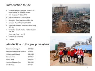 Introduction to site
• Location – Megan Salak park, Jalan 1/125E ,
Desa Pedaling ,57100 Kuala Lumpur
• date of approval- 11 July 2013
• Date of completion – January 2016
• Developer- Chico Development Sdn Bhd
• Architect- Akitek Akiprima SDN BHD
• Landscape architect- Primeclass Landscaping
SDN BDH
• Contractor- Suncity Trading and Construction
SDN BHD
• House type- 3story semi d
• Land tenure – freehold
• 115 units
Introduction to the group members
Saravanan Vytelingum 0320563
Muhammad Nabeel Ali Joomun 0320583
Muhammad Mubarak 0319984
Saurabha Iyer 0320569
Prisha Zenia 0320762
Jonathan Edwards Woe 0320458
Lim Zhi Hong 0304547
4
 