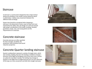 Staircase
A staircase is a construction designed to link a large vertical
distance by dividing it into smaller vertical distances which
is called steps. It allows easy movement between the
different levels of design.
Aspect that should be considered when designing a
staircase is the placement of stairs, ease to travel and most
importantly the safety. Also, the design of a staircase should
take proper consideration of the width, landings, handrail,
guardrails, treads, rises, and nosing which are the
requirements of a staircase.
Concrete staircase
Concrete staircase are often specified
for their strength, durability, the
protection, food resistance and sound
reduction properties
Concrete Quarter landing staircase
Quarter Landing Stairs represent a variety of straight stairs, which
also include a landing. But here the landing is needed to change a
direction of the flight by 90 degrees and at the same time it serves
as a place for rest when moving. The landing may change its
position in the flight from its beginning and up to its end. Staircases
of this type are more convenient and safe than straight staircases
37
 