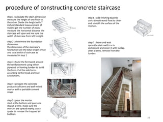 procedure of constructing concrete staircase
step 1 : calculate the stairs dimension
measure the height of one floor to
the other. Divide the height with 7
inches (standard measurement of
rise) to get the number of steps.
measure the horizontal distance the
staircase will span and me sure the
width of staircase from left to right.
step 2 : determine the foundation
dimension
the dimension of the staircase’s
foundation are the total length of run
and total width of staircase as
measured in step 1
step 3 : build the formwork around
the reinforcement using either
plywood or framing lumber to build
the form. Cut the side forms
according to the tread and riser
calculations.
step 4 : prepare the concrete
produce sufficient and well-mixed
mortar with a portable cement
mixer.
step 5 : pour the mortar
start at the bottom and pour one
step at a time. make sure the
mortars are spread evenly. use a
spade to remove the trapped air
bubbles.
step 6 : add finishing touches
use a simple wood float to clean
and smooth the surface of the
mortars.
step 7 : leave and wait
spray the stairs with cur in
compound and cover it with burlap.
after a week, remove from the
lumber.
39
 