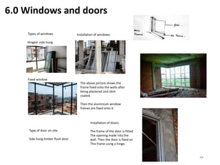 6.0 Windows and doors
Hinged: side hung
Types of windows
Fixed window
Installation of windows:
The above picture shows the
frame fixed onto the walls after
being plastered and skim
coated.
Then the aluminium window
frames are fixed onto it.
Installation of doors:
The frame of the door is fitted
The opening made into the
wall. Then the door is fixed on
This frame using a hinge.
Type of door on site
Side hung timber flush door
44
 