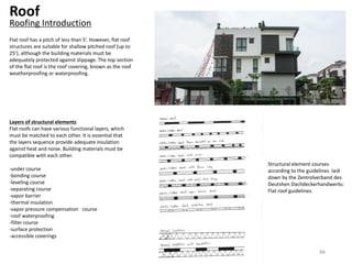 Roof
Roofing Introduction
Flat roof has a pitch of less than 5’. However, flat roof
structures are suitable for shallow pitched roof (up to
25’), although the building materials must be
adequately protected against slippage. The top section
of the flat roof is the roof covering, known as the roof
weatherproofing or waterproofing.
Layers of structural elements
Flat roofs can have various functional layers, which
must be matched to each other. It is essential that
the layers sequence provide adequate insulation
against heat and noise. Building materials must be
compatible with each other.
-under course
-bonding course
-leveling course
-separating course
-vapor barrier
-thermal insulation
-vapor pressure compensation course
-roof waterproofing
-filter course
-surface protection
-accessible coverings
Structural element courses
according to the guidelines laid
down by the Zentrolverband des
Deutshen Dachdeckerhandwerks:
Flat roof guidelines.
46
 