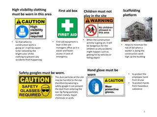 High visibility clothing
must be worn in this area
• So that when to
construction work is
going on’ it will be easier
to be noticed by the
bright color of the
clothing to prevent any
accidents from happening
Safety googles must be worn.
• The dust particles at the site
may be harmful to the eye
therefore by wearing a
safety google it can prevent
the dust from entering the
eye. Eg flying particles,
molten metals, liquid
chemicals or acids.
First aid box
• First aid equipment is
kept in the site
managers office as it is
easier and faster
access in case of
emergency
Children must not
play in the site
• When the construction
activity is going on, it will
be dangerous for the
children as any accidents
might happen such as
getting hit by vehicles or
falling object
Hand glove must be
worn • to protect the
employee hand
from bruise
• To protect hands
from hazardous
substance
Scaffolding
platform
• Helps to minimize the
risk of fall when a
worker is doing the
construction work
high up the building
8
 