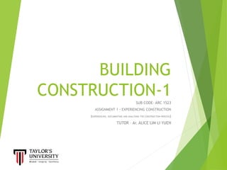 BUILDING
CONSTRUCTION-1SUB CODE- ARC 1523
ASSIGNMENT 1 - EXPERIENCING CONSTRUCTION
(EXPERIENCING, DOCUMENTING AND ANALYSING THE CONSTRUCTION PROCESS)
TUTOR – Ar. ALICE LIM LI YUEN
 