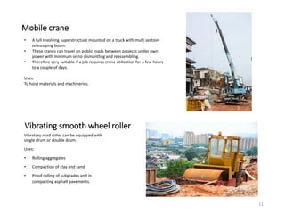 Mobile crane
• A full revolving superstructure mounted on a truck with multi section-
telescoping boom.
• These cranes can travel on public roads between projects under own
power with minimum or no dismantling and reassembling.
• Therefore very suitable if a job requires crane utilization for a few hours
to a couple of days.
Uses:
To hoist materials and machineries.
Vibrating smooth wheel roller
Vibratory road roller can be equipped with
single drum or double drum.
Uses:
• Rolling aggregates
• Compaction of clay and sand
• Proof rolling of subgrades and in
compacting asphalt pavements.
11
 
