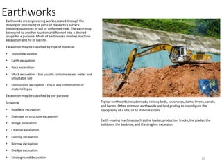 Earthworks
Earthworks are engineering works created through the
moving or processing of parts of the earth's surface
involving quantities of soil or unformed rock. The earth may
be moved to another location and formed into a desired
shape for a purpose. Much of earthworks involves machine
excavation and fill or backfill.
Excavation may be classified by type of material:
• Topsoil excavation
• Earth excavation
• Rock excavation
• Muck excavation - this usually contains excess water and
unsuitable soil
• Unclassified excavation - this is any combination of
material types
Excavation may be classified by the purpose:
Stripping
• Roadway excavation
• Drainage or structure excavation
• Bridge excavation
• Channel excavation
• Footing excavation
• Borrow excavation
• Dredge excavation
• Underground Excavation
Typical earthworks include roads, railway beds, causeways, dams, levees, canals,
and berms. Other common earthworks are land grading to reconfigure the
topography of a site, or to stabilize slopes.
Earth-moving machines such as the loader, production trucks, the grader, the
bulldozer, the backhoe, and the dragline excavator.
16
 