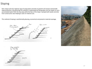 Sloping
One unique and very ingenios way of using waste concrete to prevent soil erosion and provide
slope protection is by graniting.This method is implemeted by fitting pipes into the slopes to carry
accumulated water from the top away while the face of the slope is sprayed with waste concrete
from construction also helping to save on material cost.
This method of sloping is aesthetically pleasing, economical and prevents materials wastage.
17
 