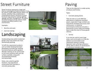 Street Furniture
Street furniture represents a large and
diverse subcategory of external works. It can
be used to create subtle themes within city
centres, whether it be a traditional or
contemporary theme. Elements of street
furniture may comprise seating, lighting,
signage and litter management. The layout
of street furniture can be used to create
strong visual effects within a city
environment.
Examples:
• Benches and seats
• Cast iron seating
Paving
They can be obtained in a wide variety
of colours and finishes.
Types:
• Concrete paving stones
They are seen as a cost effective
alternative to traditional clay block
pavers, especially if large numbers are
required for driveway and access road
construction. In industrial
environments reinforced concrete is
favoured for access roads and loading
bays to take the strain of heavy goods
vehicles.
• Tarmac
It can also be used to cover large
areas, such as car parks, as it has the
ability to accommodate small
settlements without cracking.
Specialist road surfacing contractors
will be able to advise on specifications
to withstand intended usage.
Hardstanding areas within residential
garden areas may need to be more
aesthetically pleasing.
To fulfil this requirement products
such as timber decking have been
developed to provide eye catching
functional features within gardens.
Wooden decking can be constructed
to suit most situations with anti slip
surfaces available, along with
accompanying handrails
and balustrades.
Patios, also suited to garden
locations, may typically be
constructed from concrete or
concrete paving slabs.
Landscaping
19
 