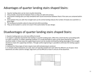Advantages of quarter landing stairs shaped Stairs:
1. Quarter landing stairs can be more visually interesting.
2. They provide a visual barrier between floors so they can add some privacy.
3. Also quarter landing stairs can help somewhat with sound transmission between floors if the stairs are contained within
walls.
4. Some believe they are safer than straight stairs as the central landing reduces the number of treads one could fall in a
given flight.
5. The landing can provide a place to stop and rest while ascending.
6. They can be located in a corner of a room if this works better for your design.
Disadvantages of quarter landing stairs shaped Stairs:
1. Quarter landing stairs are a bit more difficult to build.
2. A support is typically required for the landing in a quarter landing stairs. Often this is built into the surrounding walls
so it goes unnoticed. In modern dwellings however it is usually desirable to open up the space leaving the stair
structure visible. In these cases the supporting structure can be visually minimized by taking advantage of the strength
of steel to create slim supporting members. Through careful engineering,it is possible to eliminate the landing support
all together.
3. Handrails for these types of stairs require more skill and planning to construct.
4. In climates where basements are used, stairs are typically stacked over each other for efficient use of space. Since
basements are often used for storage, large items can be difficult to move in and out of the basement.
38
 