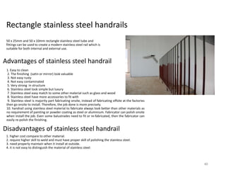 Rectangle stainless steel handrails
50 x 25mm and 50 x 10mm rectangle stainless steel tube and
fittings can be used to create a modern stainless steel rail which is
suitable for both internal and external use.
Advantages of stainless steel handrail
1. Easy to clean
2. The finishing (satin or mirror) look valuable
3. Not easy rusty
4. Not easy contaminated
5. Very strong in structure
6. Stainless steel look simple but luxury
7 .Stainless steel easy match to some other material such as glass and wood
8. Stainless steel have more accessories to fit with
9. Stainless steel is majority part fabricating onsite, instead of fabricating offsite at the factories
then go onsite to install. Therefore, the job done is more precisely.
10. handrail using stainless steel material to fabricate always look better than other materials as
no requirement of painting or powder coating as steel or aluminium. Fabricator can polish onsite
when install the job. Even some balustrades need to fit or re-fabricated, then the fabricator can
easily re-polish the finishing.
1. higher cost compare to other material.
2. require higher skill to weld and must have proper skill of polishing the stainless steel.
3. need properly maintain when it install at outside.
4. it is not easy to distinguish the material of stainless steel.
Disadvantages of stainless steel handrail
40
 