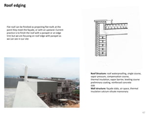 Roof edging
Flat roof can be finished as projecting flat roofs at the
point they meet the façade, or with an upstand. Current
practice is to finish the roof with a parapet or an edge
trim but we are focusing on roof edge with parapet as
we can see in our site
Roof Structure: roof waterproofing, single course,
vapor pressure, compensation course,
thermal insulation, vapor barrier, leveling course
preliminary coating, reinforced concrete
slab
Wall structure: façade slabs, air space, thermal
insulation calcium silicate mansonary
47
 