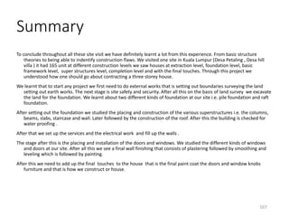 Summary
To conclude throughout all these site visit we have definitely learnt a lot from this experience. From basic structure
theories to being able to indentify construction flaws. We visited one site in Kuala Lumpur (Desa Petaling , Desa hill
villa ) it had 165 unit at different construction levels we saw houses at extraction level, foundation level, basic
framework level, super structures level, completion level and with the final touches. Through this project we
understood how one should go about contracting a three storey house.
We learnt that to start any project we first need to do external works that is setting out boundaries surveying the land
setting out earth works. The next stage is site safety and security. After all this on the basis of land survey we excavate
the land for the foundation. We learnt about two different kinds of foundation at our site i.e. pile foundation and raft
foundation.
After setting out the foundation we studied the placing and construction of the various superstructures i.e. the columns,
beams, slabs, staircase and wall. Later followed by the construction of the roof. After this the building is checked for
water proofing .
After that we set up the services and the electrical work and fill up the walls .
The stage after this is the placing and installation of the doors and windows. We studied the different kinds of windows
and doors at our site. After all this we see a final wall finishing that consists of plastering followed by smoothing and
leveling which is followed by painting.
After this we need to add up the final touches to the house that is the final paint coat the doors and window knobs
furniture and that is how we construct or house.
507
 