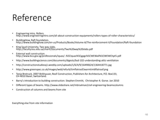 Reference
• Engineering intro. Rollers.
http://www.engineeringintro.com/all-about-construction-equipments/rollers-types-of-roller-characteristics/
• BuildingHow. Raft foundation.
http://www.buildinghow.com/en-us/Products/Books/Volume-A/The-reinforcement-II/Foundation/Raft-foundation
• King Saud University. Two way slabs.
http://faculty.ksu.edu.sa/charif/Documents/Two%20way%20slabs.pdf
• External wall construction.
http://www.bca.gov.sg/professionals/iquas/..%5CIquas%5Cgpgs%5CWEWall%5CWEWChpt5.pdf
• http://www.buildingscience.com/documents/digests/bsd-102-understanding-attic-ventilation
• http://constructionstudiesq1.weebly.com/uploads/1/6/4/9/16490624/1364418771.jpg
• http://www.greenspec.co.uk/images/web/refurb/timflatroof/warmtimbflatroof.png
• Tanja Brotruck, 2007 Birkhauser, Roof Construction, Publishers for Architecture, P.O. Box133,
CH-4010 Basel, Switzerland.
• Barry’s introduction to building construction. Stephen Emmitt, Christopher A. Gorse. Jan 2010
• Different types of beams. http://www.slideshare.net/mbrsalman/civil-engineering-beamscolumns
• Construction of columns and beams from site
Everything else from site information
48
 