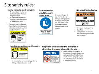 Site safety rules:
• To prevent any injuries on
the head as it is the most
dangerous part.
• To prevent dust particals
from the construction site
to draw on the head.
• To prevent from any ear damage due to
drilling and construction work
Foot protection
should be worn
in this area
Safety helmets must be worn:
Hearing protection must be worn
• To prevent danger of
foot injuries due to
falling or rolling objects
or objects piercing the
sole and where such
employee’s feet are
exposed to electrical
hazards
No person who is under the influence of
alcohol or drugs are allowed in the site
• as a drunk person may not be
conscious , it may be dangerous
as they could walk to buildings
which are not complete which
are full of metal bars therefore
it will be dangerous
• To reduce electrical shock
hazard when near exposed
electrical conductors which
could contact the head.
No unauthorized entry
• All visitors must report to
the office
• Management or workers
may not be responsible for
any accidents.
7
 