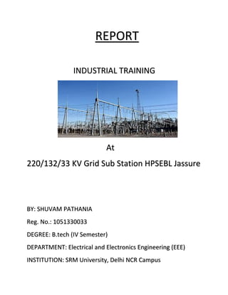 REPORT
INDUSTRIAL TRAINING
At
220/132/33 KV Grid Sub Station HPSEBL Jassure
BY: SHUVAM PATHANIA
Reg. No.: 1051330033
DEGREE: B.tech (IV Semester)
DEPARTMENT: Electrical and Electronics Engineering (EEE)
INSTITUTION: SRM University, Delhi NCR Campus
 