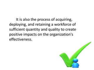 It is also the process of acquiring,
deploying, and retaining a workforce of
sufficient quantity and quality to create
positive impacts on the organization's
effectiveness.
 