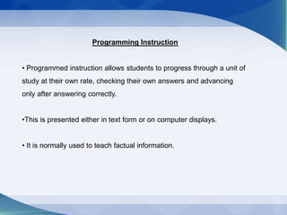 Programming Instruction
• Programmed instruction allows students to progress through a unit of
study at their own rate, checking their own answers and advancing
only after answering correctly.
•This is presented either in text form or on computer displays.
• It is normally used to teach factual information.
 