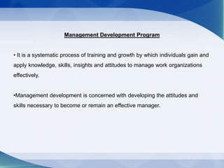 Management Development Program
• It is a systematic process of training and growth by which individuals gain and
apply knowledge, skills, insights and attitudes to manage work organizations
effectively.
•Management development is concerned with developing the attitudes and
skills necessary to become or remain an effective manager.
 