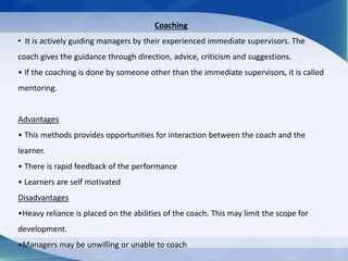 Coaching
• It is actively guiding managers by their experienced immediate supervisors. The
coach gives the guidance through direction, advice, criticism and suggestions.
• If the coaching is done by someone other than the immediate supervisors, it is called
mentoring.
Advantages
• This methods provides opportunities for interaction between the coach and the
learner.
• There is rapid feedback of the performance
• Learners are self motivated
Disadvantages
•Heavy reliance is placed on the abilities of the coach. This may limit the scope for
development.
•Managers may be unwilling or unable to coach
 
