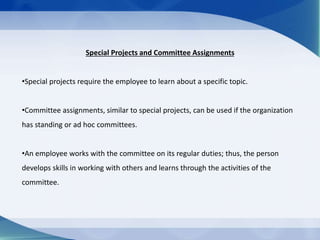Special Projects and Committee Assignments
•Special projects require the employee to learn about a specific topic.
•Committee assignments, similar to special projects, can be used if the organization
has standing or ad hoc committees.
•An employee works with the committee on its regular duties; thus, the person
develops skills in working with others and learns through the activities of the
committee.
 