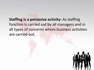 Staffing is a pervasive activity- As staffing
function is carried out by all managers and in
all types of concerns where business activities
are carried out.
 