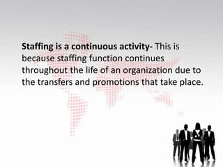 Staffing is a continuous activity- This is
because staffing function continues
throughout the life of an organization due to
the transfers and promotions that take place.
 