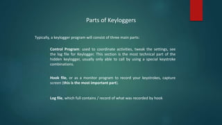Parts of Keyloggers
Typically, a keylogger program will consist of three main parts:
Control Program: used to coordinate activities, tweak the settings, see
the log file for Keylogger. This section is the most technical part of the
hidden keylogger, usually only able to call by using a special keystroke
combinations.
Hook file, or as a monitor program to record your keystrokes, capture
screen (this is the most important part).
Log file, which full contains / record of what was recorded by hook
 