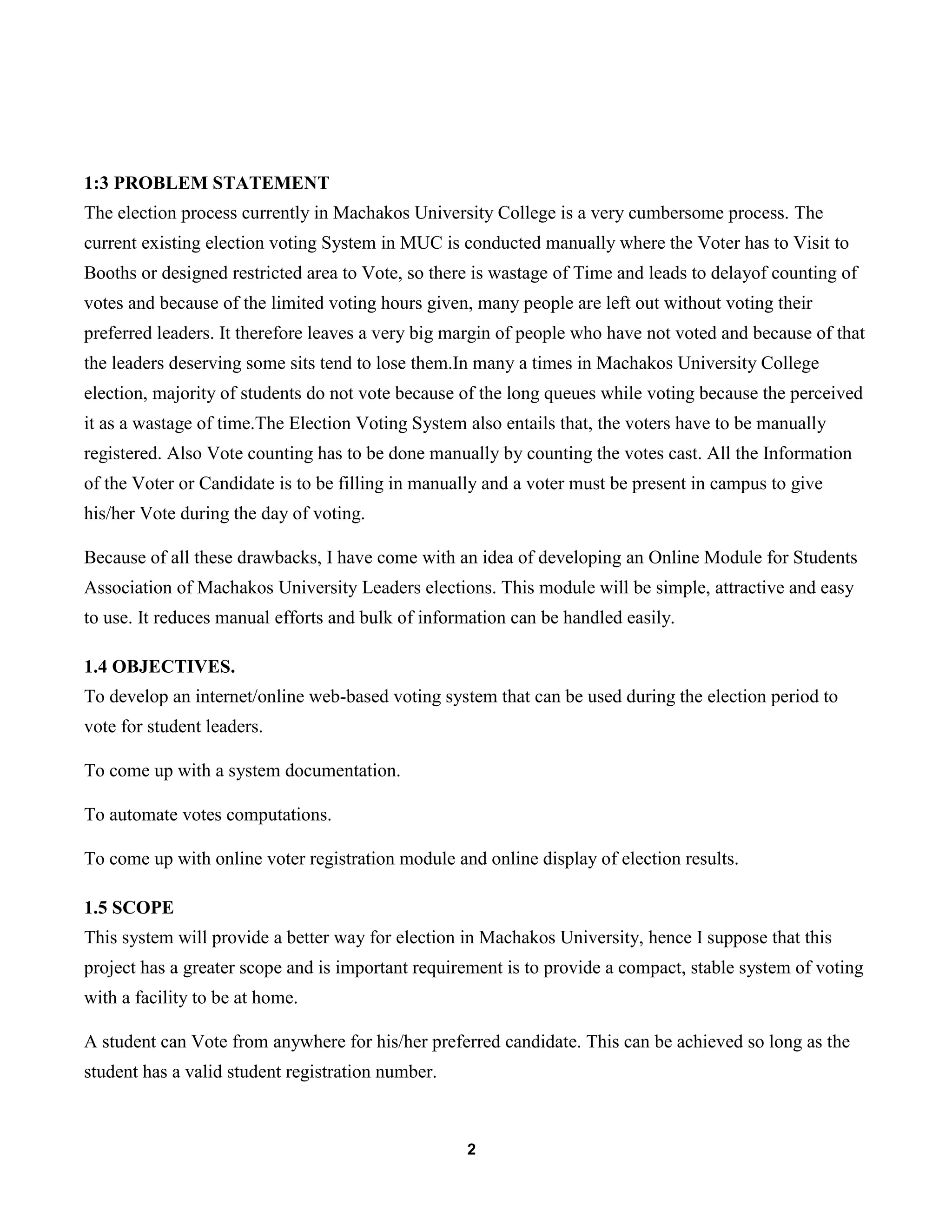 2
1:3 PROBLEM STATEMENT
The election process currently in Machakos University College is a very cumbersome process. The
current existing election voting System in MUC is conducted manually where the Voter has to Visit to
Booths or designed restricted area to Vote, so there is wastage of Time and leads to delayof counting of
votes and because of the limited voting hours given, many people are left out without voting their
preferred leaders. It therefore leaves a very big margin of people who have not voted and because of that
the leaders deserving some sits tend to lose them.In many a times in Machakos University College
election, majority of students do not vote because of the long queues while voting because the perceived
it as a wastage of time.The Election Voting System also entails that, the voters have to be manually
registered. Also Vote counting has to be done manually by counting the votes cast. All the Information
of the Voter or Candidate is to be filling in manually and a voter must be present in campus to give
his/her Vote during the day of voting.
Because of all these drawbacks, I have come with an idea of developing an Online Module for Students
Association of Machakos University Leaders elections. This module will be simple, attractive and easy
to use. It reduces manual efforts and bulk of information can be handled easily.
1.4 OBJECTIVES.
To develop an internet/online web-based voting system that can be used during the election period to
vote for student leaders.
To come up with a system documentation.
To automate votes computations.
To come up with online voter registration module and online display of election results.
1.5 SCOPE
This system will provide a better way for election in Machakos University, hence I suppose that this
project has a greater scope and is important requirement is to provide a compact, stable system of voting
with a facility to be at home.
A student can Vote from anywhere for his/her preferred candidate. This can be achieved so long as the
student has a valid student registration number.
 