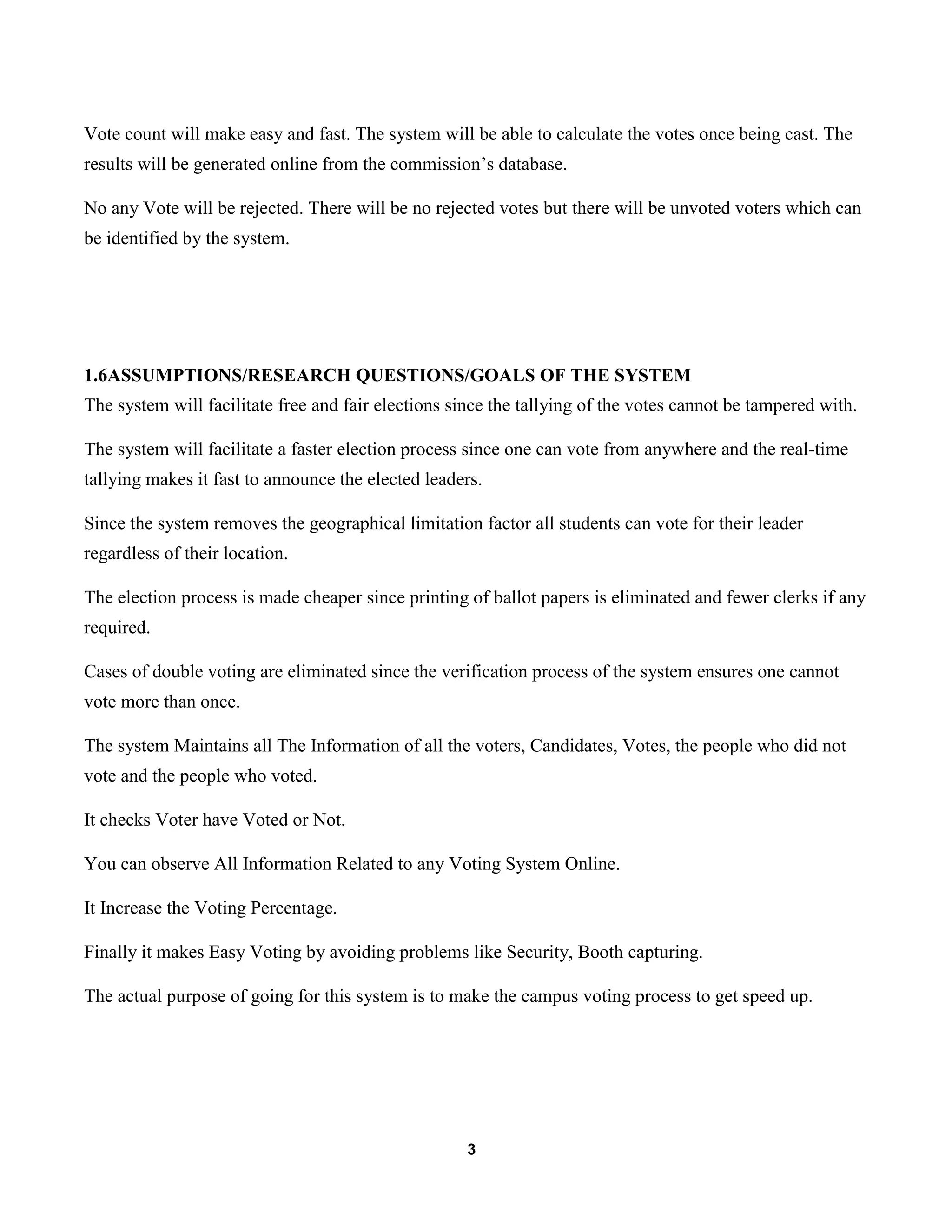 3
Vote count will make easy and fast. The system will be able to calculate the votes once being cast. The
results will be generated online from the commission’s database.
No any Vote will be rejected. There will be no rejected votes but there will be unvoted voters which can
be identified by the system.
1.6ASSUMPTIONS/RESEARCH QUESTIONS/GOALS OF THE SYSTEM
The system will facilitate free and fair elections since the tallying of the votes cannot be tampered with.
The system will facilitate a faster election process since one can vote from anywhere and the real-time
tallying makes it fast to announce the elected leaders.
Since the system removes the geographical limitation factor all students can vote for their leader
regardless of their location.
The election process is made cheaper since printing of ballot papers is eliminated and fewer clerks if any
required.
Cases of double voting are eliminated since the verification process of the system ensures one cannot
vote more than once.
The system Maintains all The Information of all the voters, Candidates, Votes, the people who did not
vote and the people who voted.
It checks Voter have Voted or Not.
You can observe All Information Related to any Voting System Online.
It Increase the Voting Percentage.
Finally it makes Easy Voting by avoiding problems like Security, Booth capturing.
The actual purpose of going for this system is to make the campus voting process to get speed up.
 