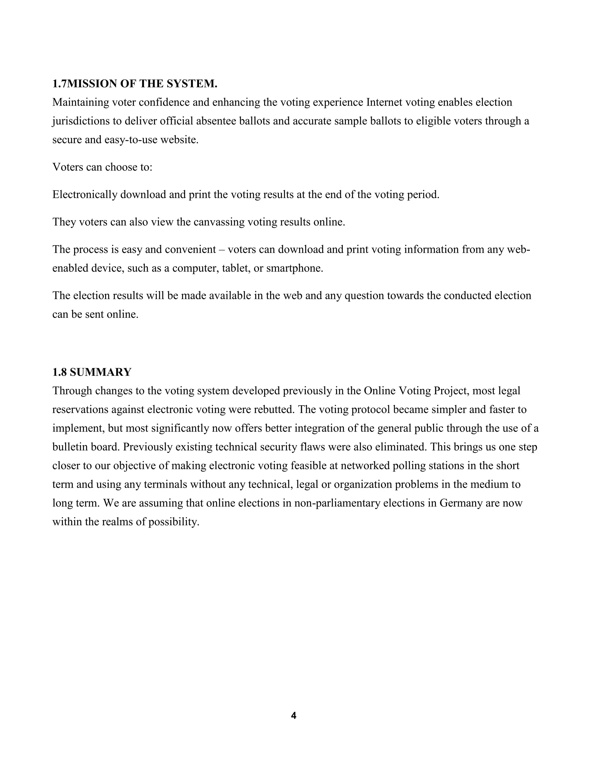 4
1.7MISSION OF THE SYSTEM.
Maintaining voter confidence and enhancing the voting experience Internet voting enables election
jurisdictions to deliver official absentee ballots and accurate sample ballots to eligible voters through a
secure and easy-to-use website.
Voters can choose to:
Electronically download and print the voting results at the end of the voting period.
They voters can also view the canvassing voting results online.
The process is easy and convenient – voters can download and print voting information from any web-
enabled device, such as a computer, tablet, or smartphone.
The election results will be made available in the web and any question towards the conducted election
can be sent online.
1.8 SUMMARY
Through changes to the voting system developed previously in the Online Voting Project, most legal
reservations against electronic voting were rebutted. The voting protocol became simpler and faster to
implement, but most significantly now offers better integration of the general public through the use of a
bulletin board. Previously existing technical security flaws were also eliminated. This brings us one step
closer to our objective of making electronic voting feasible at networked polling stations in the short
term and using any terminals without any technical, legal or organization problems in the medium to
long term. We are assuming that online elections in non-parliamentary elections in Germany are now
within the realms of possibility.
 