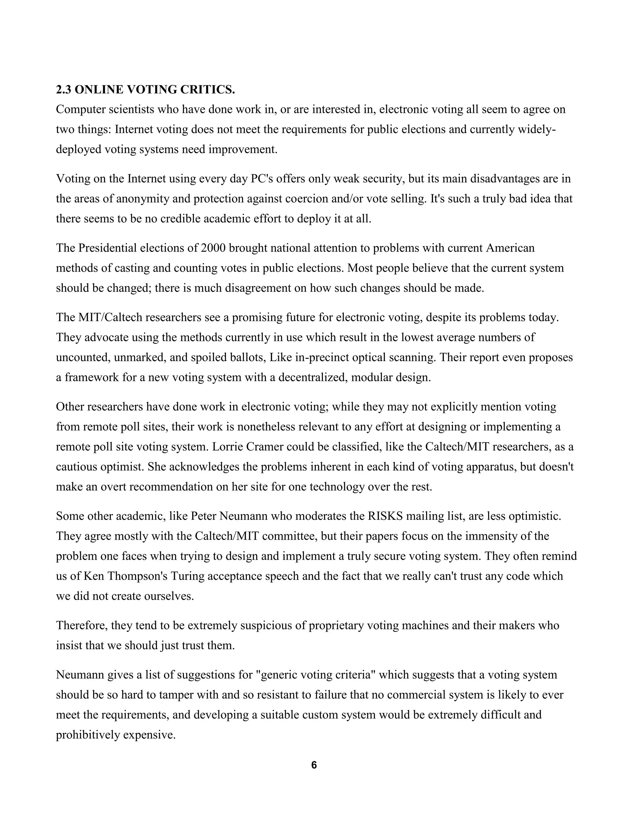 6
2.3 ONLINE VOTING CRITICS.
Computer scientists who have done work in, or are interested in, electronic voting all seem to agree on
two things: Internet voting does not meet the requirements for public elections and currently widely-
deployed voting systems need improvement.
Voting on the Internet using every day PC's offers only weak security, but its main disadvantages are in
the areas of anonymity and protection against coercion and/or vote selling. It's such a truly bad idea that
there seems to be no credible academic effort to deploy it at all.
The Presidential elections of 2000 brought national attention to problems with current American
methods of casting and counting votes in public elections. Most people believe that the current system
should be changed; there is much disagreement on how such changes should be made.
The MIT/Caltech researchers see a promising future for electronic voting, despite its problems today.
They advocate using the methods currently in use which result in the lowest average numbers of
uncounted, unmarked, and spoiled ballots, Like in-precinct optical scanning. Their report even proposes
a framework for a new voting system with a decentralized, modular design.
Other researchers have done work in electronic voting; while they may not explicitly mention voting
from remote poll sites, their work is nonetheless relevant to any effort at designing or implementing a
remote poll site voting system. Lorrie Cramer could be classified, like the Caltech/MIT researchers, as a
cautious optimist. She acknowledges the problems inherent in each kind of voting apparatus, but doesn't
make an overt recommendation on her site for one technology over the rest.
Some other academic, like Peter Neumann who moderates the RISKS mailing list, are less optimistic.
They agree mostly with the Caltech/MIT committee, but their papers focus on the immensity of the
problem one faces when trying to design and implement a truly secure voting system. They often remind
us of Ken Thompson's Turing acceptance speech and the fact that we really can't trust any code which
we did not create ourselves.
Therefore, they tend to be extremely suspicious of proprietary voting machines and their makers who
insist that we should just trust them.
Neumann gives a list of suggestions for "generic voting criteria" which suggests that a voting system
should be so hard to tamper with and so resistant to failure that no commercial system is likely to ever
meet the requirements, and developing a suitable custom system would be extremely difficult and
prohibitively expensive.
 