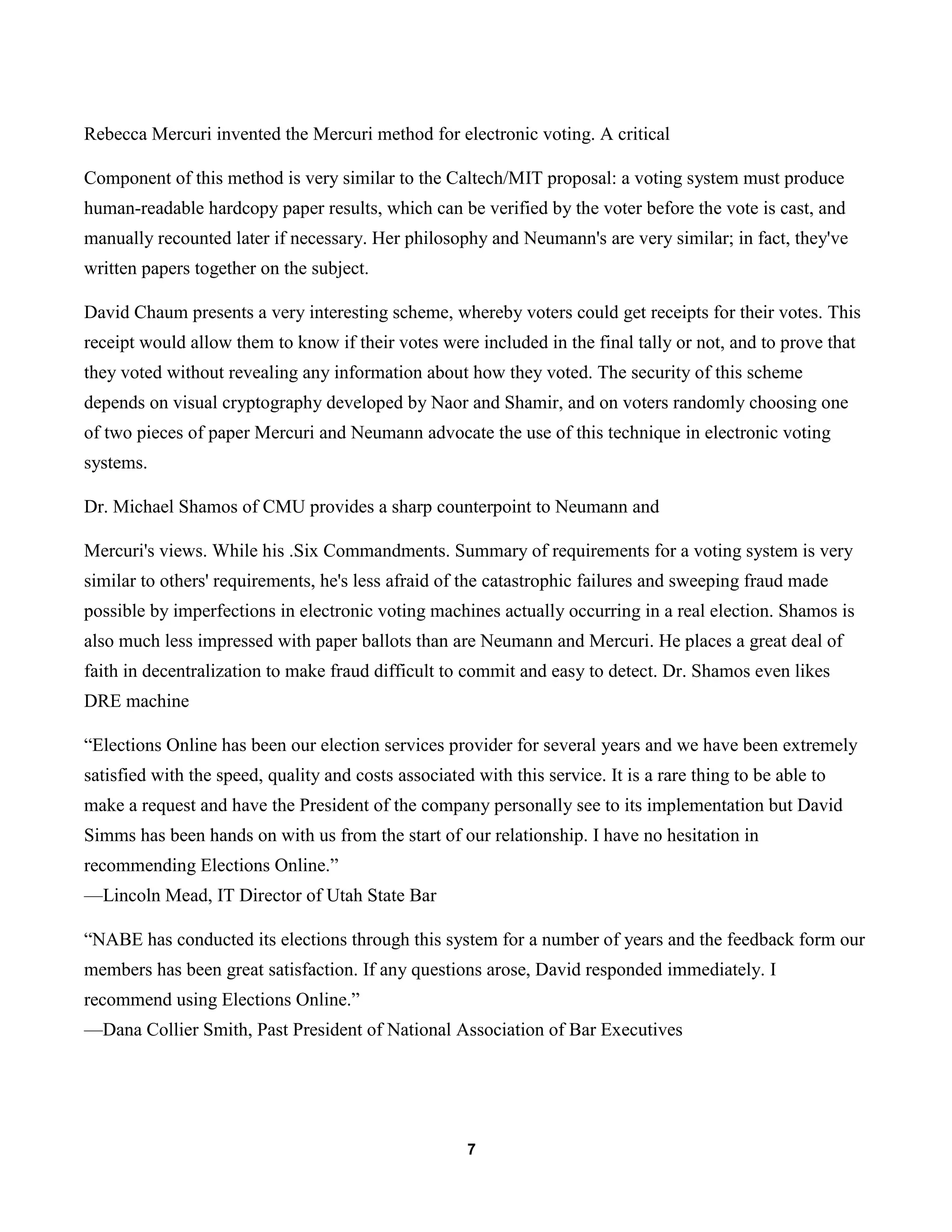 7
Rebecca Mercuri invented the Mercuri method for electronic voting. A critical
Component of this method is very similar to the Caltech/MIT proposal: a voting system must produce
human-readable hardcopy paper results, which can be verified by the voter before the vote is cast, and
manually recounted later if necessary. Her philosophy and Neumann's are very similar; in fact, they've
written papers together on the subject.
David Chaum presents a very interesting scheme, whereby voters could get receipts for their votes. This
receipt would allow them to know if their votes were included in the final tally or not, and to prove that
they voted without revealing any information about how they voted. The security of this scheme
depends on visual cryptography developed by Naor and Shamir, and on voters randomly choosing one
of two pieces of paper Mercuri and Neumann advocate the use of this technique in electronic voting
systems.
Dr. Michael Shamos of CMU provides a sharp counterpoint to Neumann and
Mercuri's views. While his .Six Commandments. Summary of requirements for a voting system is very
similar to others' requirements, he's less afraid of the catastrophic failures and sweeping fraud made
possible by imperfections in electronic voting machines actually occurring in a real election. Shamos is
also much less impressed with paper ballots than are Neumann and Mercuri. He places a great deal of
faith in decentralization to make fraud difficult to commit and easy to detect. Dr. Shamos even likes
DRE machine
“Elections Online has been our election services provider for several years and we have been extremely
satisfied with the speed, quality and costs associated with this service. It is a rare thing to be able to
make a request and have the President of the company personally see to its implementation but David
Simms has been hands on with us from the start of our relationship. I have no hesitation in
recommending Elections Online.”
—Lincoln Mead, IT Director of Utah State Bar
“NABE has conducted its elections through this system for a number of years and the feedback form our
members has been great satisfaction. If any questions arose, David responded immediately. I
recommend using Elections Online.”
—Dana Collier Smith, Past President of National Association of Bar Executives
 