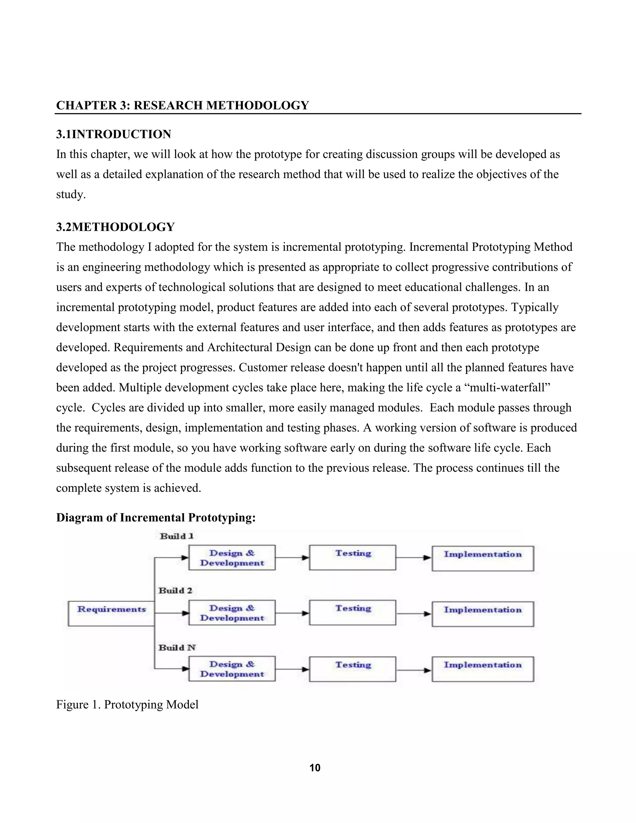 10
CHAPTER 3: RESEARCH METHODOLOGY
3.1INTRODUCTION
In this chapter, we will look at how the prototype for creating discussion groups will be developed as
well as a detailed explanation of the research method that will be used to realize the objectives of the
study.
3.2METHODOLOGY
The methodology I adopted for the system is incremental prototyping. Incremental Prototyping Method
is an engineering methodology which is presented as appropriate to collect progressive contributions of
users and experts of technological solutions that are designed to meet educational challenges. In an
incremental prototyping model, product features are added into each of several prototypes. Typically
development starts with the external features and user interface, and then adds features as prototypes are
developed. Requirements and Architectural Design can be done up front and then each prototype
developed as the project progresses. Customer release doesn't happen until all the planned features have
been added. Multiple development cycles take place here, making the life cycle a “multi-waterfall”
cycle. Cycles are divided up into smaller, more easily managed modules. Each module passes through
the requirements, design, implementation and testing phases. A working version of software is produced
during the first module, so you have working software early on during the software life cycle. Each
subsequent release of the module adds function to the previous release. The process continues till the
complete system is achieved.
Diagram of Incremental Prototyping:
Figure 1. Prototyping Model
 