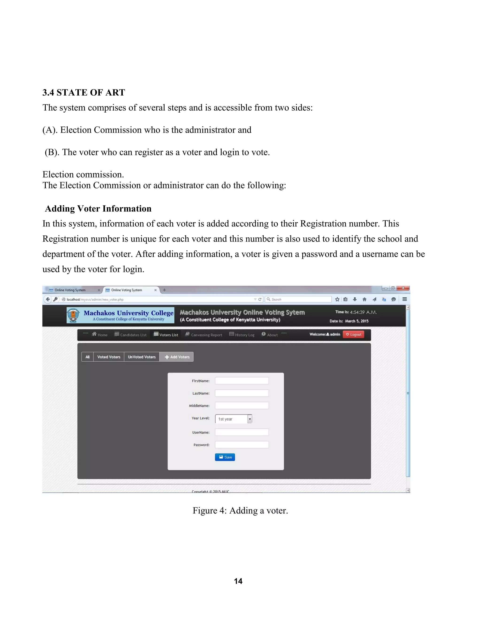 14
3.4 STATE OF ART
The system comprises of several steps and is accessible from two sides:
(A). Election Commission who is the administrator and
(B). The voter who can register as a voter and login to vote.
Election commission.
The Election Commission or administrator can do the following:
Adding Voter Information
In this system, information of each voter is added according to their Registration number. This
Registration number is unique for each voter and this number is also used to identify the school and
department of the voter. After adding information, a voter is given a password and a username can be
used by the voter for login.
Figure 4: Adding a voter.
 