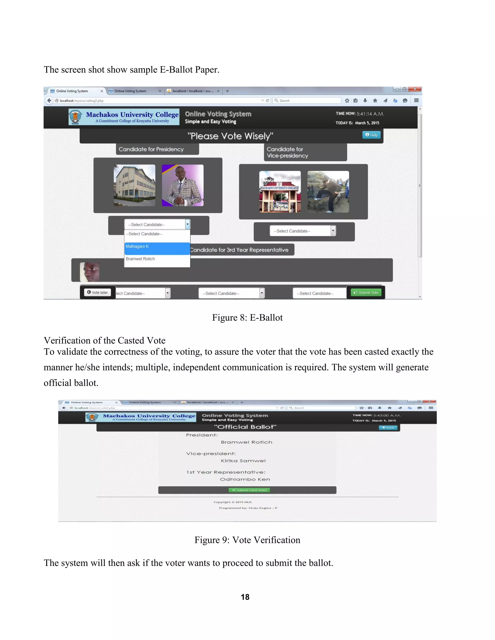 18
The screen shot show sample E-Ballot Paper.
Figure 8: E-Ballot
Verification of the Casted Vote
To validate the correctness of the voting, to assure the voter that the vote has been casted exactly the
manner he/she intends; multiple, independent communication is required. The system will generate
official ballot.
Figure 9: Vote Verification
The system will then ask if the voter wants to proceed to submit the ballot.
 