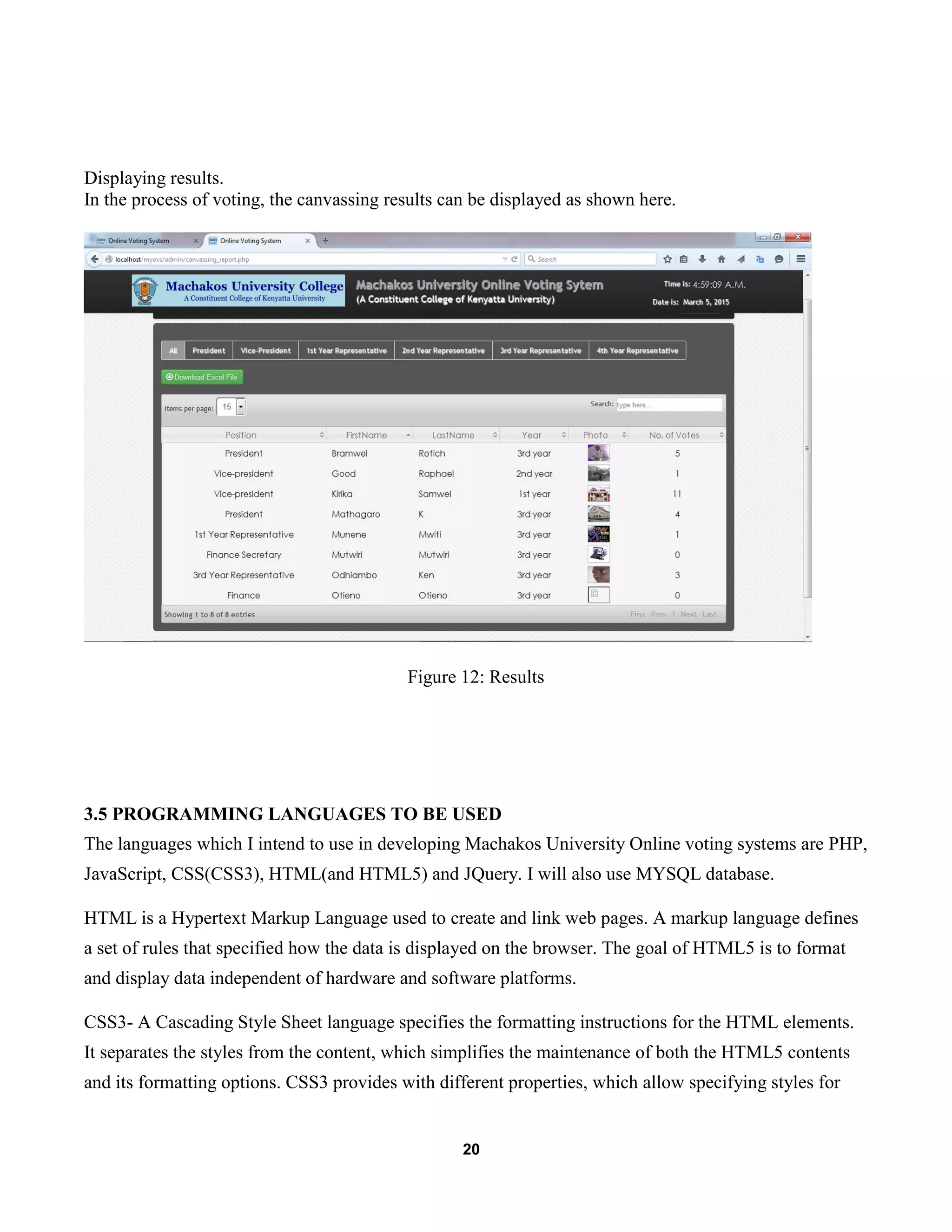 20
Displaying results.
In the process of voting, the canvassing results can be displayed as shown here.
Figure 12: Results
3.5 PROGRAMMING LANGUAGES TO BE USED
The languages which I intend to use in developing Machakos University Online voting systems are PHP,
JavaScript, CSS(CSS3), HTML(and HTML5) and JQuery. I will also use MYSQL database.
HTML is a Hypertext Markup Language used to create and link web pages. A markup language defines
a set of rules that specified how the data is displayed on the browser. The goal of HTML5 is to format
and display data independent of hardware and software platforms.
CSS3- A Cascading Style Sheet language specifies the formatting instructions for the HTML elements.
It separates the styles from the content, which simplifies the maintenance of both the HTML5 contents
and its formatting options. CSS3 provides with different properties, which allow specifying styles for
 