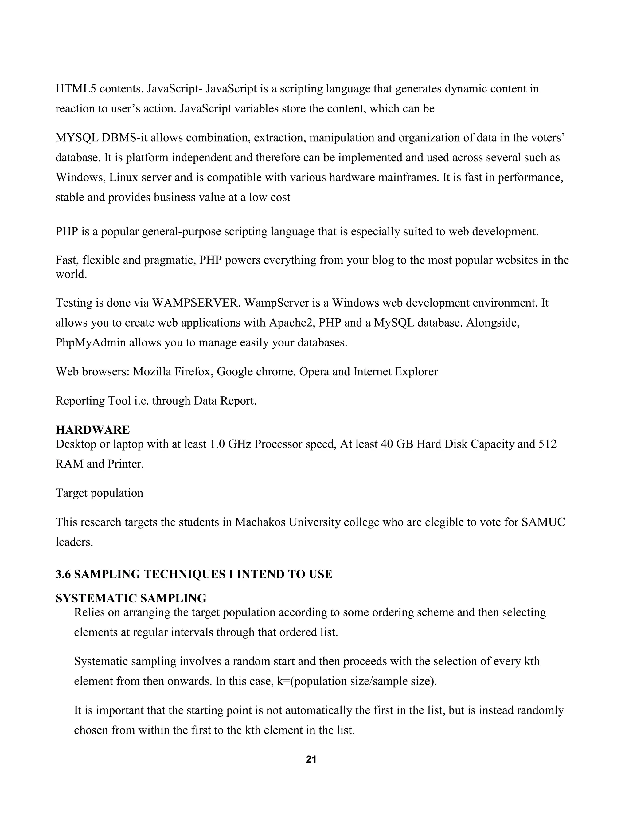 21
HTML5 contents. JavaScript- JavaScript is a scripting language that generates dynamic content in
reaction to user’s action. JavaScript variables store the content, which can be
MYSQL DBMS-it allows combination, extraction, manipulation and organization of data in the voters’
database. It is platform independent and therefore can be implemented and used across several such as
Windows, Linux server and is compatible with various hardware mainframes. It is fast in performance,
stable and provides business value at a low cost
PHP is a popular general-purpose scripting language that is especially suited to web development.
Fast, flexible and pragmatic, PHP powers everything from your blog to the most popular websites in the
world.
Testing is done via WAMPSERVER. WampServer is a Windows web development environment. It
allows you to create web applications with Apache2, PHP and a MySQL database. Alongside,
PhpMyAdmin allows you to manage easily your databases.
Web browsers: Mozilla Firefox, Google chrome, Opera and Internet Explorer
Reporting Tool i.e. through Data Report.
HARDWARE
Desktop or laptop with at least 1.0 GHz Processor speed, At least 40 GB Hard Disk Capacity and 512
RAM and Printer.
Target population
This research targets the students in Machakos University college who are elegible to vote for SAMUC
leaders.
3.6 SAMPLING TECHNIQUES I INTEND TO USE
SYSTEMATIC SAMPLING
Relies on arranging the target population according to some ordering scheme and then selecting
elements at regular intervals through that ordered list.
Systematic sampling involves a random start and then proceeds with the selection of every kth
element from then onwards. In this case, k=(population size/sample size).
It is important that the starting point is not automatically the first in the list, but is instead randomly
chosen from within the first to the kth element in the list.
 