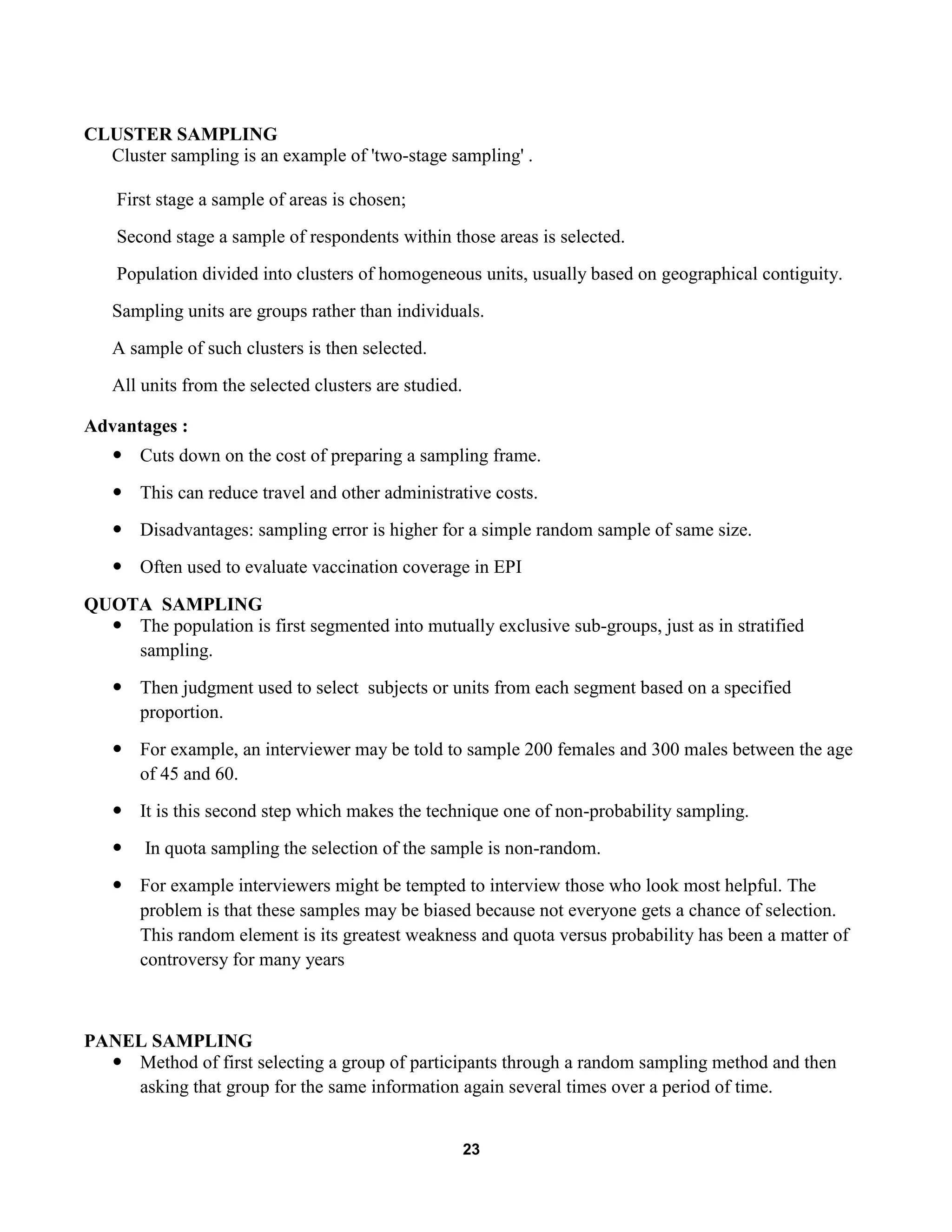 23
CLUSTER SAMPLING
Cluster sampling is an example of 'two-stage sampling' .
First stage a sample of areas is chosen;
Second stage a sample of respondents within those areas is selected.
Population divided into clusters of homogeneous units, usually based on geographical contiguity.
Sampling units are groups rather than individuals.
A sample of such clusters is then selected.
All units from the selected clusters are studied.
Advantages :
 Cuts down on the cost of preparing a sampling frame.
 This can reduce travel and other administrative costs.
 Disadvantages: sampling error is higher for a simple random sample of same size.
 Often used to evaluate vaccination coverage in EPI
QUOTA SAMPLING
 The population is first segmented into mutually exclusive sub-groups, just as in stratified
sampling.
 Then judgment used to select subjects or units from each segment based on a specified
proportion.
 For example, an interviewer may be told to sample 200 females and 300 males between the age
of 45 and 60.
 It is this second step which makes the technique one of non-probability sampling.
 In quota sampling the selection of the sample is non-random.
 For example interviewers might be tempted to interview those who look most helpful. The
problem is that these samples may be biased because not everyone gets a chance of selection.
This random element is its greatest weakness and quota versus probability has been a matter of
controversy for many years
PANEL SAMPLING
 Method of first selecting a group of participants through a random sampling method and then
asking that group for the same information again several times over a period of time.
 