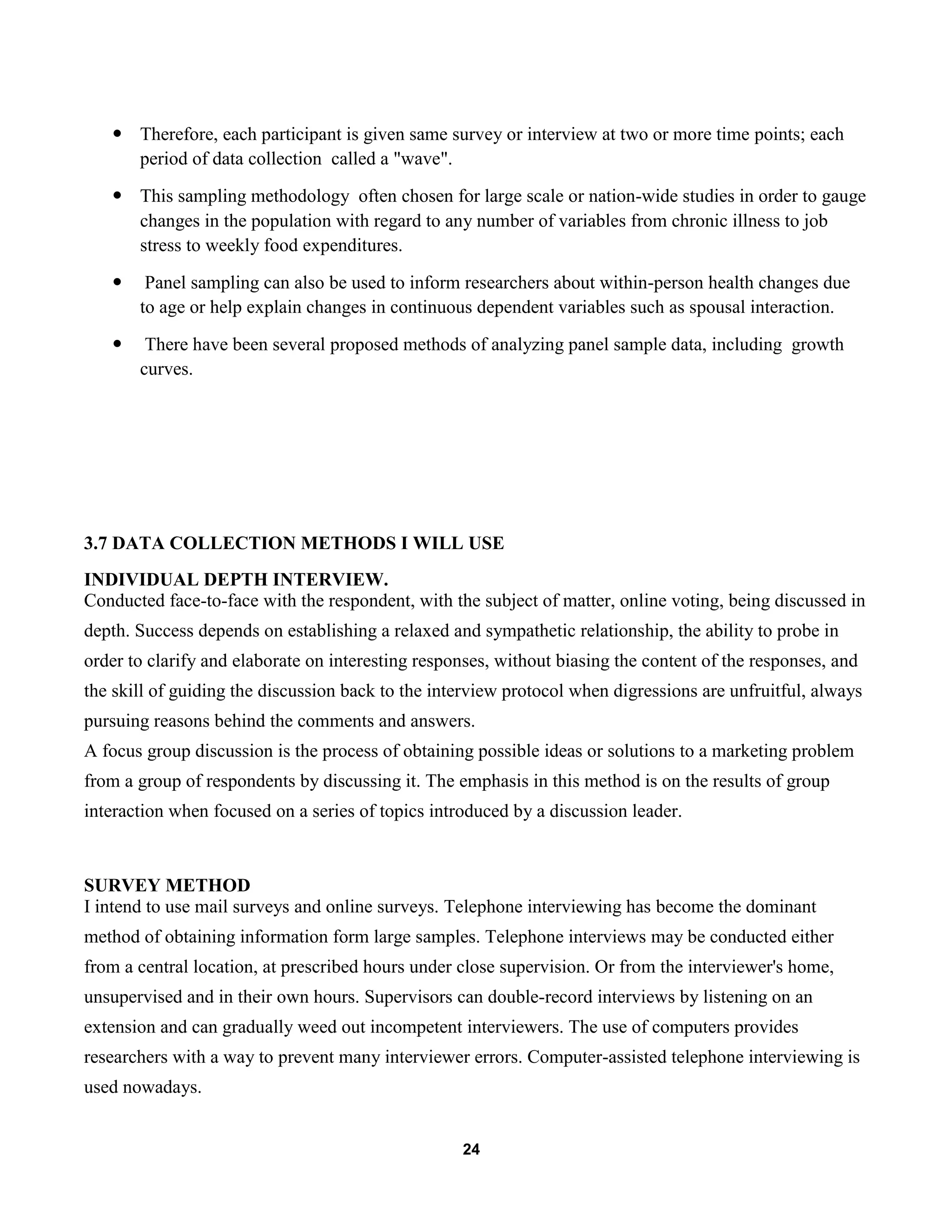 24
 Therefore, each participant is given same survey or interview at two or more time points; each
period of data collection called a "wave".
 This sampling methodology often chosen for large scale or nation-wide studies in order to gauge
changes in the population with regard to any number of variables from chronic illness to job
stress to weekly food expenditures.
 Panel sampling can also be used to inform researchers about within-person health changes due
to age or help explain changes in continuous dependent variables such as spousal interaction.
 There have been several proposed methods of analyzing panel sample data, including growth
curves.
3.7 DATA COLLECTION METHODS I WILL USE
INDIVIDUAL DEPTH INTERVIEW.
Conducted face-to-face with the respondent, with the subject of matter, online voting, being discussed in
depth. Success depends on establishing a relaxed and sympathetic relationship, the ability to probe in
order to clarify and elaborate on interesting responses, without biasing the content of the responses, and
the skill of guiding the discussion back to the interview protocol when digressions are unfruitful, always
pursuing reasons behind the comments and answers.
A focus group discussion is the process of obtaining possible ideas or solutions to a marketing problem
from a group of respondents by discussing it. The emphasis in this method is on the results of group
interaction when focused on a series of topics introduced by a discussion leader.
SURVEY METHOD
I intend to use mail surveys and online surveys. Telephone interviewing has become the dominant
method of obtaining information form large samples. Telephone interviews may be conducted either
from a central location, at prescribed hours under close supervision. Or from the interviewer's home,
unsupervised and in their own hours. Supervisors can double-record interviews by listening on an
extension and can gradually weed out incompetent interviewers. The use of computers provides
researchers with a way to prevent many interviewer errors. Computer-assisted telephone interviewing is
used nowadays.
 