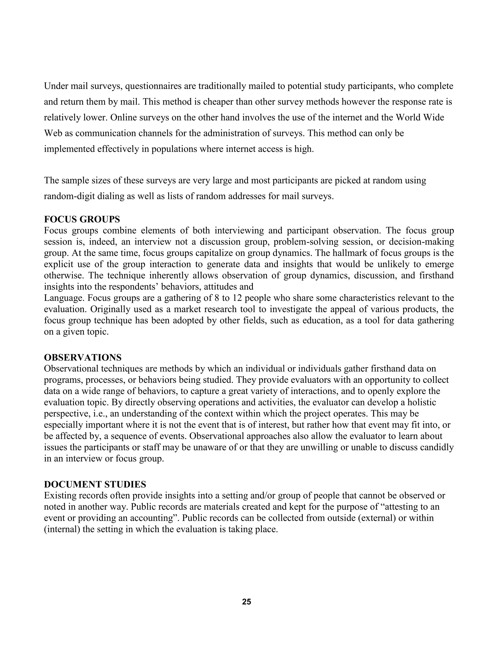 25
Under mail surveys, questionnaires are traditionally mailed to potential study participants, who complete
and return them by mail. This method is cheaper than other survey methods however the response rate is
relatively lower. Online surveys on the other hand involves the use of the internet and the World Wide
Web as communication channels for the administration of surveys. This method can only be
implemented effectively in populations where internet access is high.
The sample sizes of these surveys are very large and most participants are picked at random using
random-digit dialing as well as lists of random addresses for mail surveys.
FOCUS GROUPS
Focus groups combine elements of both interviewing and participant observation. The focus group
session is, indeed, an interview not a discussion group, problem-solving session, or decision-making
group. At the same time, focus groups capitalize on group dynamics. The hallmark of focus groups is the
explicit use of the group interaction to generate data and insights that would be unlikely to emerge
otherwise. The technique inherently allows observation of group dynamics, discussion, and firsthand
insights into the respondents’ behaviors, attitudes and
Language. Focus groups are a gathering of 8 to 12 people who share some characteristics relevant to the
evaluation. Originally used as a market research tool to investigate the appeal of various products, the
focus group technique has been adopted by other fields, such as education, as a tool for data gathering
on a given topic.
OBSERVATIONS
Observational techniques are methods by which an individual or individuals gather firsthand data on
programs, processes, or behaviors being studied. They provide evaluators with an opportunity to collect
data on a wide range of behaviors, to capture a great variety of interactions, and to openly explore the
evaluation topic. By directly observing operations and activities, the evaluator can develop a holistic
perspective, i.e., an understanding of the context within which the project operates. This may be
especially important where it is not the event that is of interest, but rather how that event may fit into, or
be affected by, a sequence of events. Observational approaches also allow the evaluator to learn about
issues the participants or staff may be unaware of or that they are unwilling or unable to discuss candidly
in an interview or focus group.
DOCUMENT STUDIES
Existing records often provide insights into a setting and/or group of people that cannot be observed or
noted in another way. Public records are materials created and kept for the purpose of “attesting to an
event or providing an accounting”. Public records can be collected from outside (external) or within
(internal) the setting in which the evaluation is taking place.
 