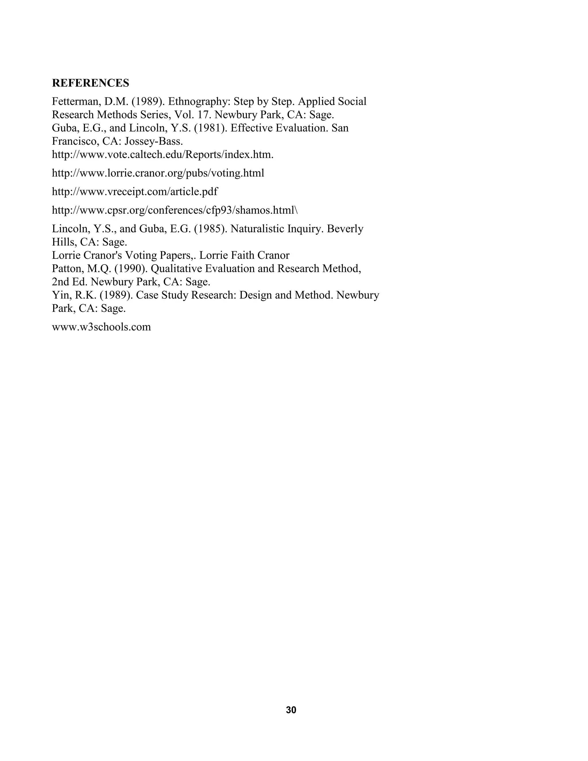 30
REFERENCES
Fetterman, D.M. (1989). Ethnography: Step by Step. Applied Social
Research Methods Series, Vol. 17. Newbury Park, CA: Sage.
Guba, E.G., and Lincoln, Y.S. (1981). Effective Evaluation. San
Francisco, CA: Jossey-Bass.
http://www.vote.caltech.edu/Reports/index.htm.
http://www.lorrie.cranor.org/pubs/voting.html
http://www.vreceipt.com/article.pdf
http://www.cpsr.org/conferences/cfp93/shamos.html
Lincoln, Y.S., and Guba, E.G. (1985). Naturalistic Inquiry. Beverly
Hills, CA: Sage.
Lorrie Cranor's Voting Papers,. Lorrie Faith Cranor
Patton, M.Q. (1990). Qualitative Evaluation and Research Method,
2nd Ed. Newbury Park, CA: Sage.
Yin, R.K. (1989). Case Study Research: Design and Method. Newbury
Park, CA: Sage.
www.w3schools.com
 