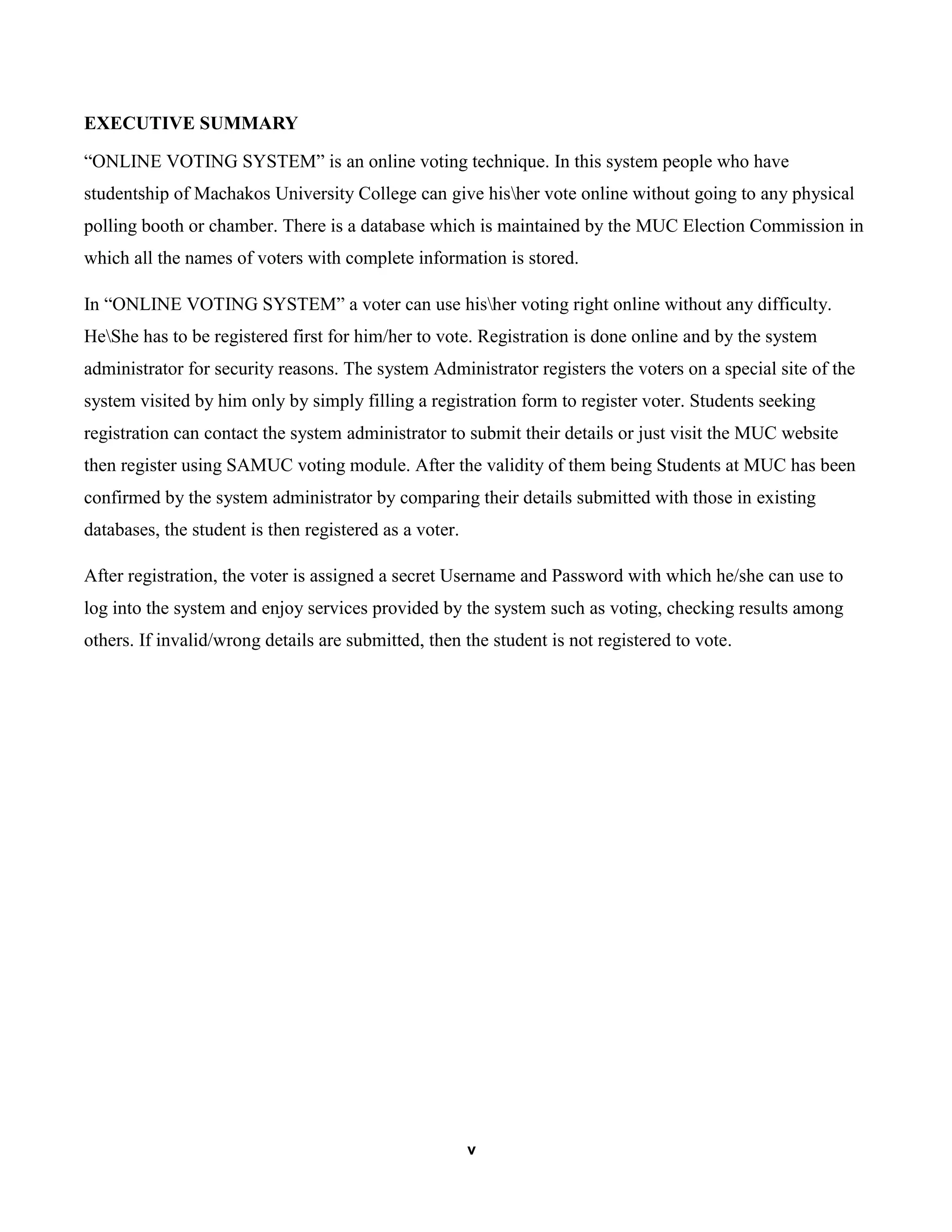 v
EXECUTIVE SUMMARY
“ONLINE VOTING SYSTEM” is an online voting technique. In this system people who have
studentship of Machakos University College can give hisher vote online without going to any physical
polling booth or chamber. There is a database which is maintained by the MUC Election Commission in
which all the names of voters with complete information is stored.
In “ONLINE VOTING SYSTEM” a voter can use hisher voting right online without any difficulty.
HeShe has to be registered first for him/her to vote. Registration is done online and by the system
administrator for security reasons. The system Administrator registers the voters on a special site of the
system visited by him only by simply filling a registration form to register voter. Students seeking
registration can contact the system administrator to submit their details or just visit the MUC website
then register using SAMUC voting module. After the validity of them being Students at MUC has been
confirmed by the system administrator by comparing their details submitted with those in existing
databases, the student is then registered as a voter.
After registration, the voter is assigned a secret Username and Password with which he/she can use to
log into the system and enjoy services provided by the system such as voting, checking results among
others. If invalid/wrong details are submitted, then the student is not registered to vote.
 