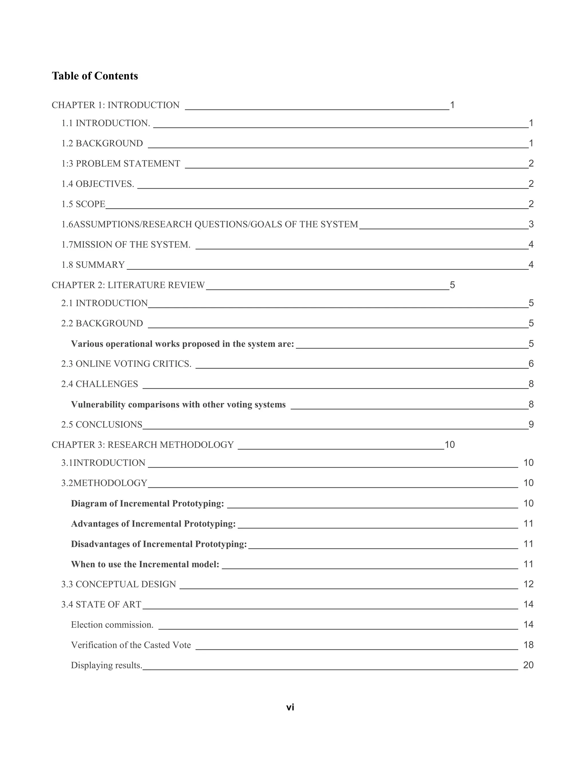 vi
Table of Contents
CHAPTER 1: INTRODUCTION __________________________________________________1
1.1 INTRODUCTION. _______________________________________________________________________1
1.2 BACKGROUND ________________________________________________________________________1
1:3 PROBLEM STATEMENT _________________________________________________________________2
1.4 OBJECTIVES. __________________________________________________________________________2
1.5 SCOPE________________________________________________________________________________2
1.6ASSUMPTIONS/RESEARCH QUESTIONS/GOALS OF THE SYSTEM________________________________3
1.7MISSION OF THE SYSTEM. _______________________________________________________________4
1.8 SUMMARY ____________________________________________________________________________4
CHAPTER 2: LITERATURE REVIEW______________________________________________5
2.1 INTRODUCTION________________________________________________________________________5
2.2 BACKGROUND ________________________________________________________________________5
Various operational works proposed in the system are: ____________________________________________5
2.3 ONLINE VOTING CRITICS. _______________________________________________________________6
2.4 CHALLENGES _________________________________________________________________________8
Vulnerability comparisons with other voting systems _____________________________________________8
2.5 CONCLUSIONS_________________________________________________________________________9
CHAPTER 3: RESEARCH METHODOLOGY _______________________________________10
3.1INTRODUCTION ______________________________________________________________________ 10
3.2METHODOLOGY______________________________________________________________________ 10
Diagram of Incremental Prototyping: _______________________________________________________ 10
Advantages of Incremental Prototyping: _____________________________________________________ 11
Disadvantages of Incremental Prototyping:___________________________________________________ 11
When to use the Incremental model: ________________________________________________________ 11
3.3 CONCEPTUAL DESIGN ________________________________________________________________ 12
3.4 STATE OF ART_______________________________________________________________________ 14
Election commission. ____________________________________________________________________ 14
Verification of the Casted Vote _____________________________________________________________ 18
Displaying results._______________________________________________________________________ 20
 